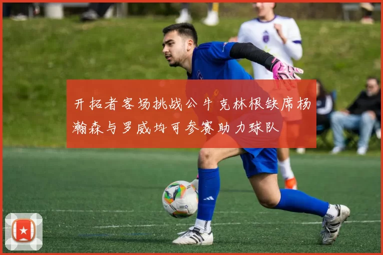 开拓者客场挑战公牛克林根缺席杨瀚森与罗威均可参赛助力球队
