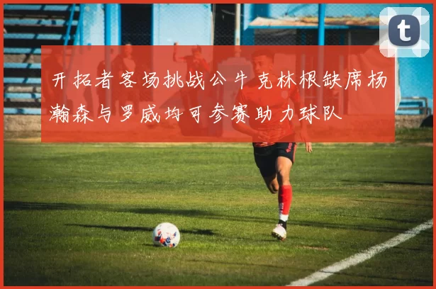 开拓者客场挑战公牛克林根缺席杨瀚森与罗威均可参赛助力球队