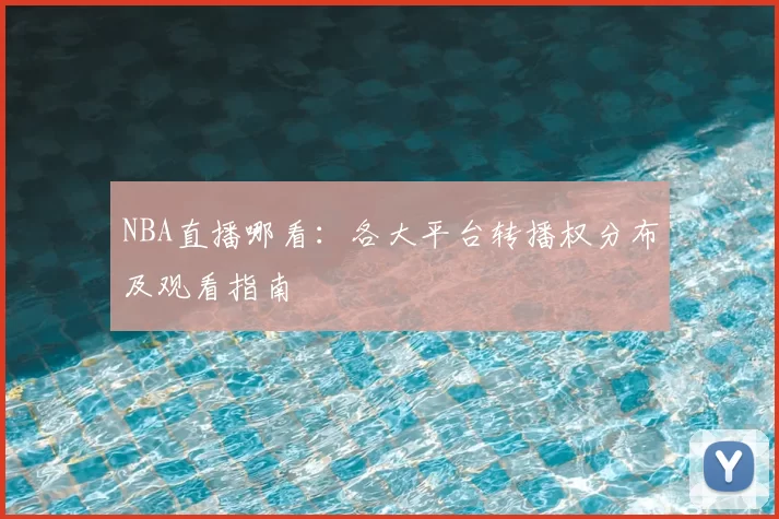 NBA直播哪看：各大平台转播权分布及观看指南