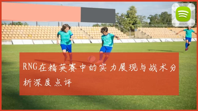 RNG在精英赛中的实力展现与战术分析深度点评