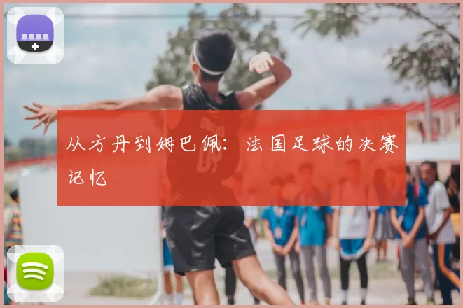 从方丹到姆巴佩:法国足球的决赛记忆