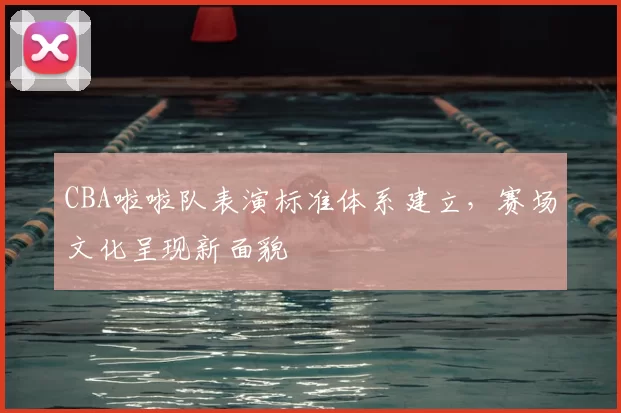 CBA啦啦队表演标准体系建立，赛场文化呈现新面貌