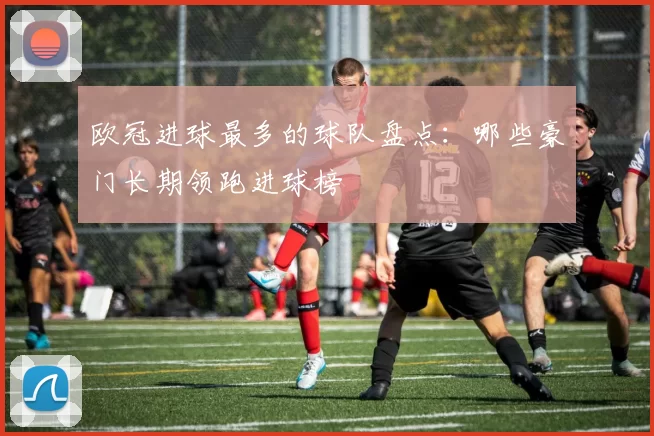 欧冠进球最多的球队盘点：哪些豪门长期领跑进球榜