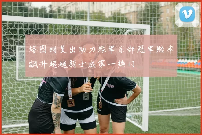 塔图姆复出助力绿军东部冠军赔率飙升超越骑士成第一热门
