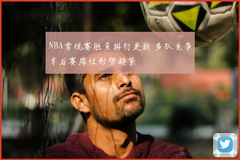 NBA常规赛胜负排行更新 多队竞争季后赛席位形势趋紧