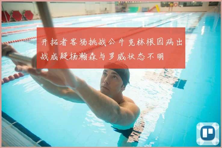 开拓者客场挑战公牛克林根因病出战成疑杨瀚森与罗威状态不明