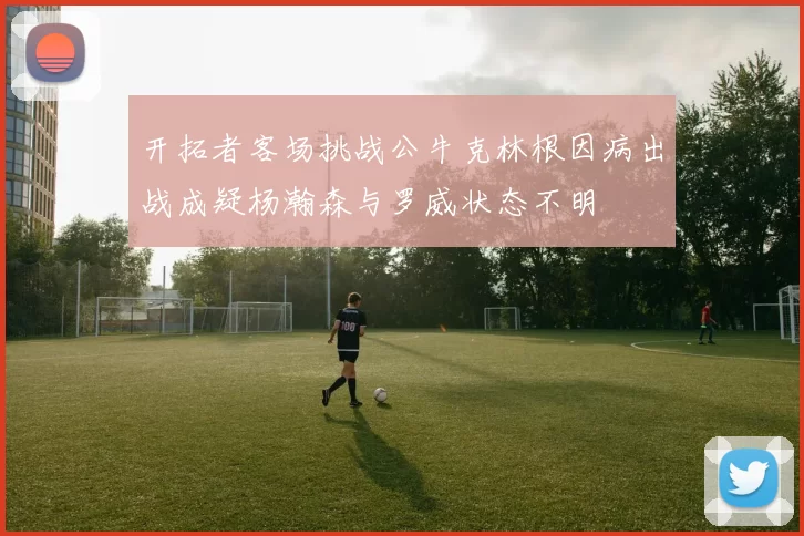 开拓者客场挑战公牛克林根因病出战成疑杨瀚森与罗威状态不明