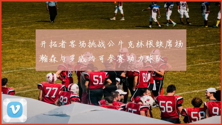 开拓者客场挑战公牛克林根缺席杨瀚森与罗威均可参赛助力球队