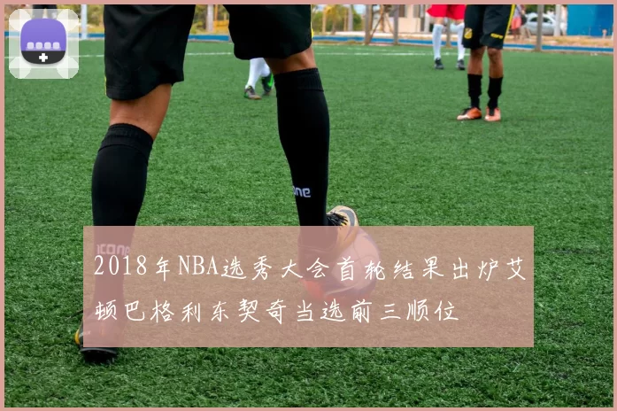 2018年NBA选秀大会首轮结果出炉艾顿巴格利东契奇当选前三顺位