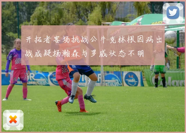 开拓者客场挑战公牛克林根因病出战成疑杨瀚森与罗威状态不明