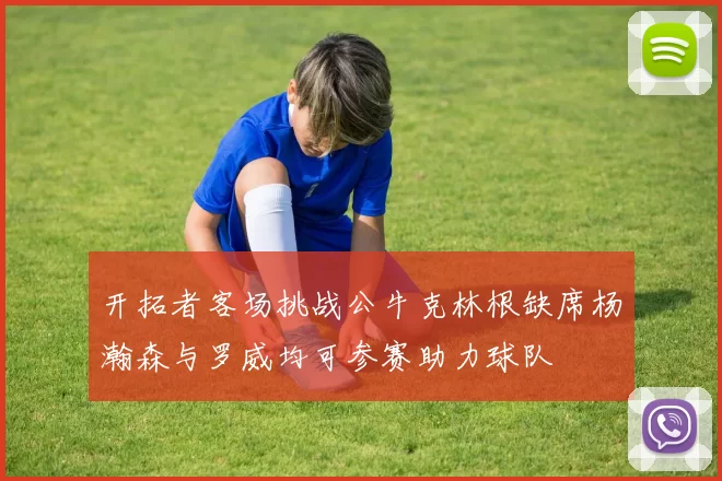 开拓者客场挑战公牛克林根缺席杨瀚森与罗威均可参赛助力球队