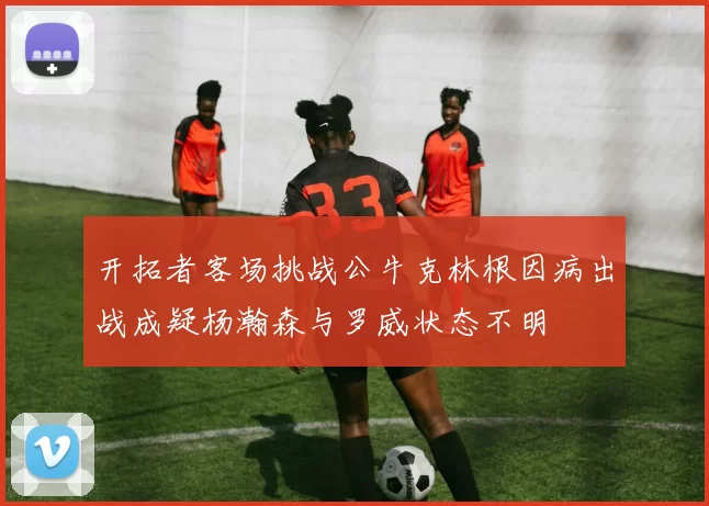 开拓者客场挑战公牛克林根因病出战成疑杨瀚森与罗威状态不明