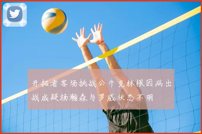 开拓者客场挑战公牛克林根因病出战成疑杨瀚森与罗威状态不明