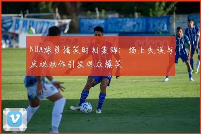 NBA球员搞笑时刻集锦:场上失误与庆祝动作引发观众爆笑