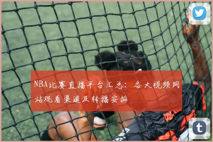 NBA比赛直播平台汇总：各大视频网站观看渠道及转播安排