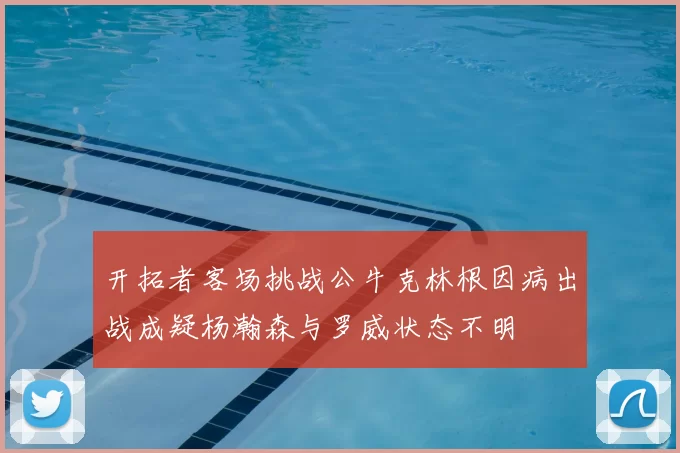 开拓者客场挑战公牛克林根因病出战成疑杨瀚森与罗威状态不明