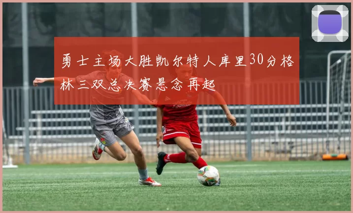 勇士主场大胜凯尔特人库里30分格林三双总决赛悬念再起