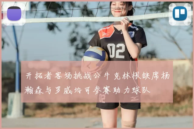 开拓者客场挑战公牛克林根缺席杨瀚森与罗威均可参赛助力球队