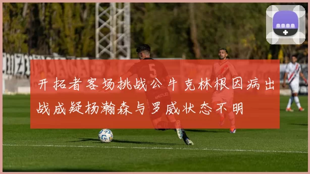 开拓者客场挑战公牛克林根因病出战成疑杨瀚森与罗威状态不明