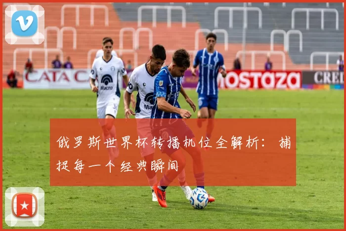 俄罗斯世界杯转播机位全解析：捕捉每一个经典瞬间