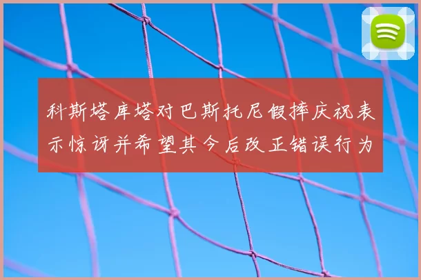 科斯塔库塔对巴斯托尼假摔庆祝表示惊讶并希望其今后改正错误行为