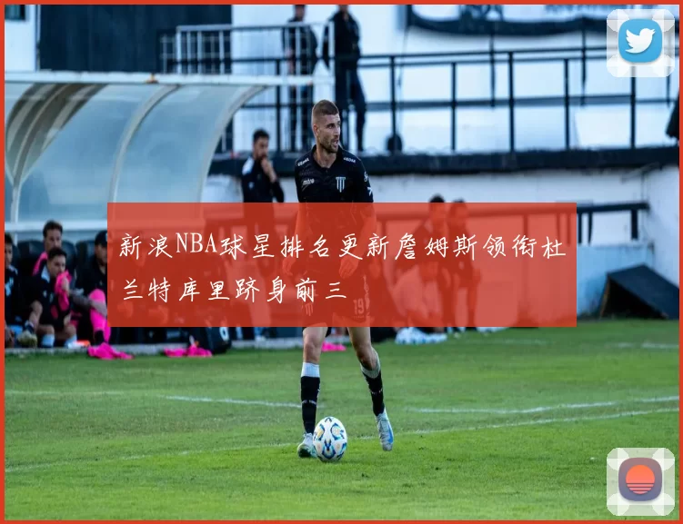 新浪NBA球星排名更新詹姆斯领衔杜兰特库里跻身前三