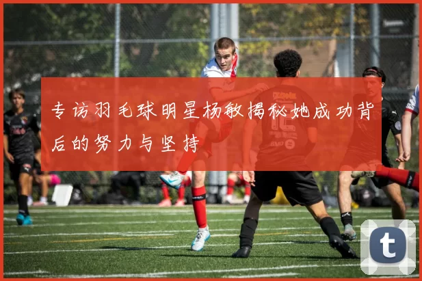 专访羽毛球明星杨敏揭秘她成功背后的努力与坚持