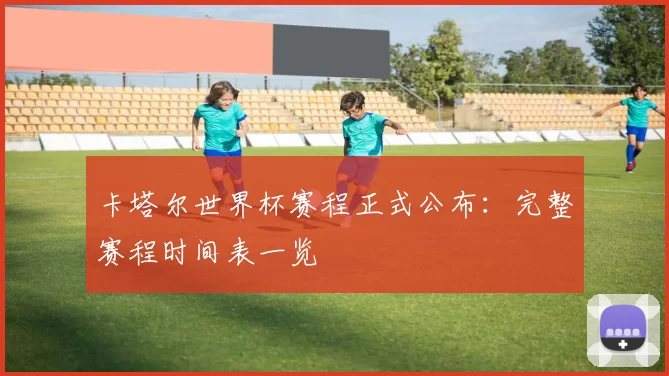 卡塔尔世界杯赛程正式公布：完整赛程时间表一览