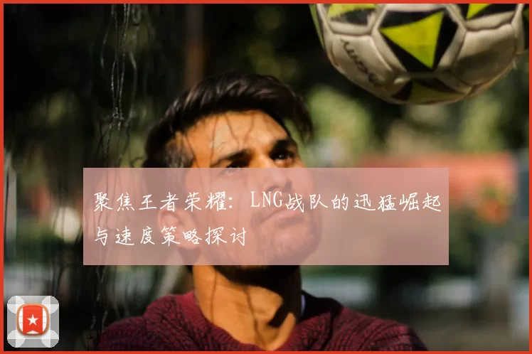 聚焦王者荣耀：LNG战队的迅猛崛起与速度策略探讨