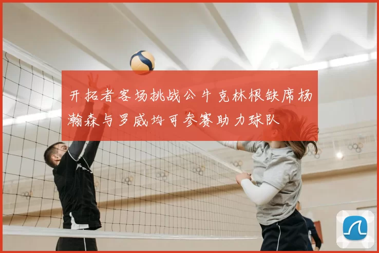 开拓者客场挑战公牛克林根缺席杨瀚森与罗威均可参赛助力球队