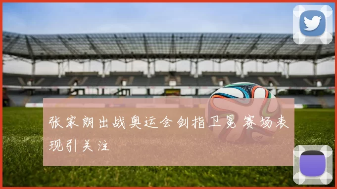 张家朗出战奥运会剑指卫冕 赛场表现引关注