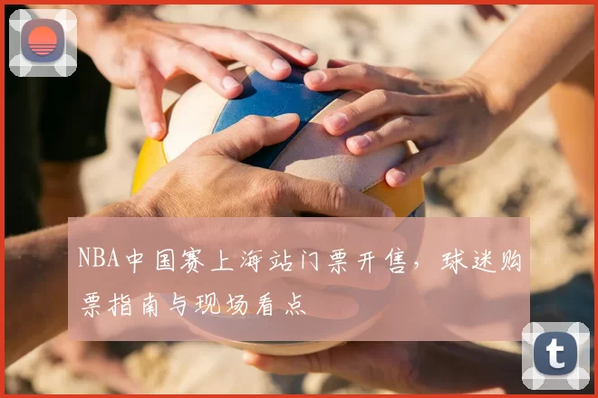 NBA中国赛上海站门票开售，球迷购票指南与现场看点
