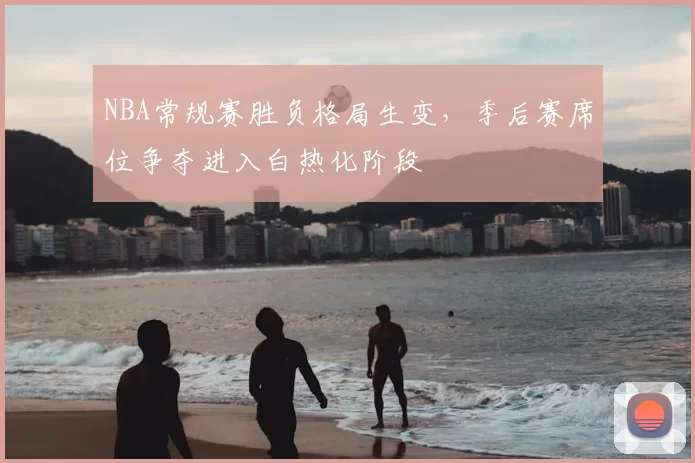 NBA常规赛胜负格局生变,季后赛席位争夺进入白热化阶段