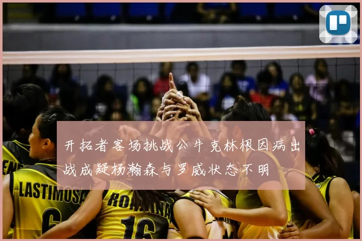开拓者客场挑战公牛克林根因病出战成疑杨瀚森与罗威状态不明