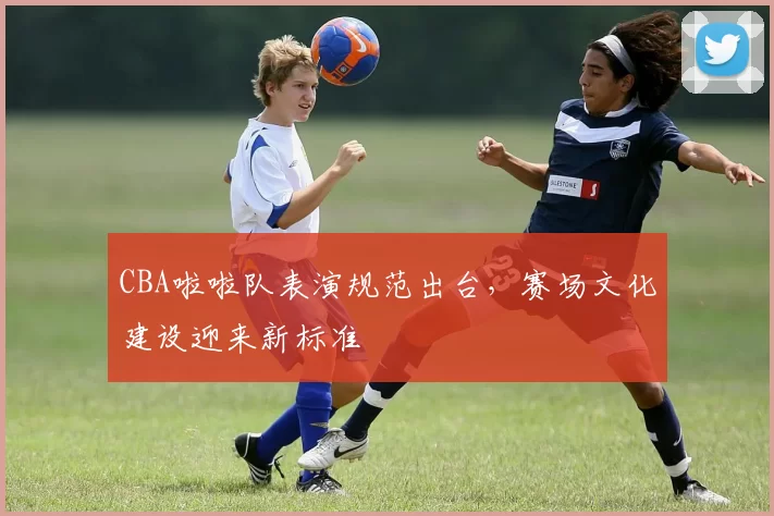 CBA啦啦队表演规范出台，赛场文化建设迎来新标准