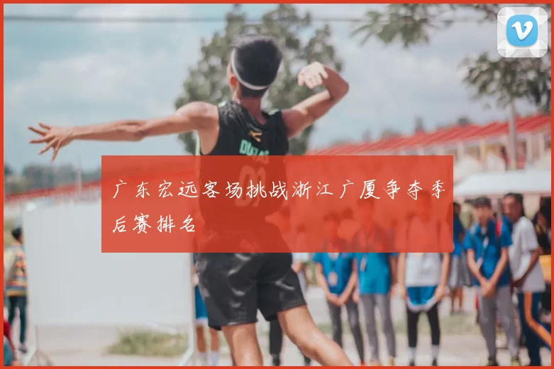 广东宏远客场挑战浙江广厦争夺季后赛排名