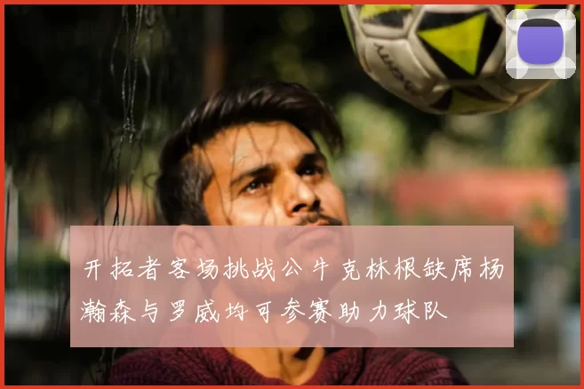 开拓者客场挑战公牛克林根缺席杨瀚森与罗威均可参赛助力球队