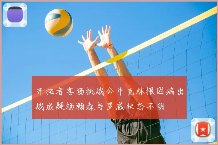 开拓者客场挑战公牛克林根因病出战成疑杨瀚森与罗威状态不明