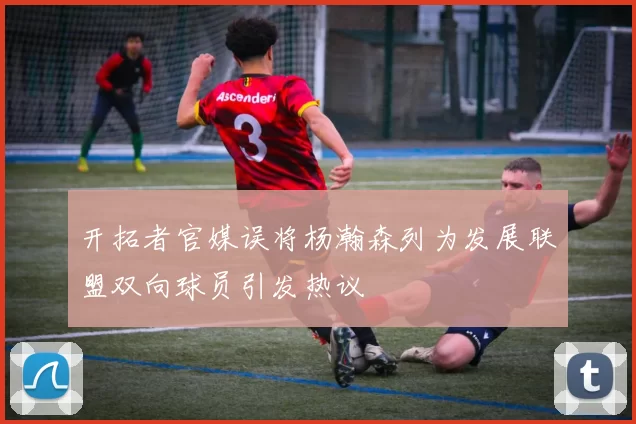 开拓者官媒误将杨瀚森列为发展联盟双向球员引发热议