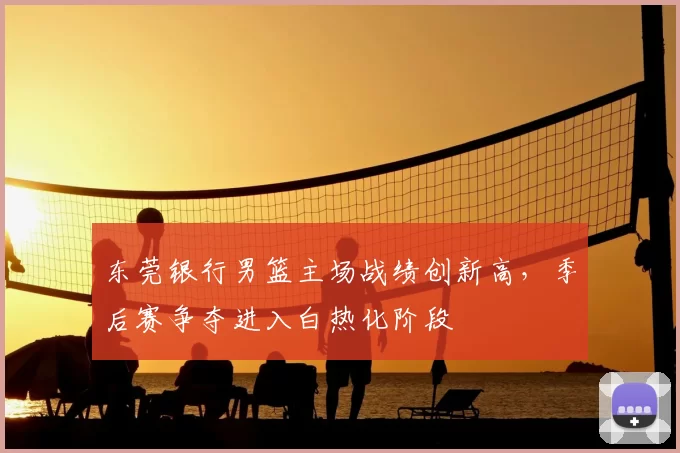 东莞银行男篮主场战绩创新高，季后赛争夺进入白热化阶段
