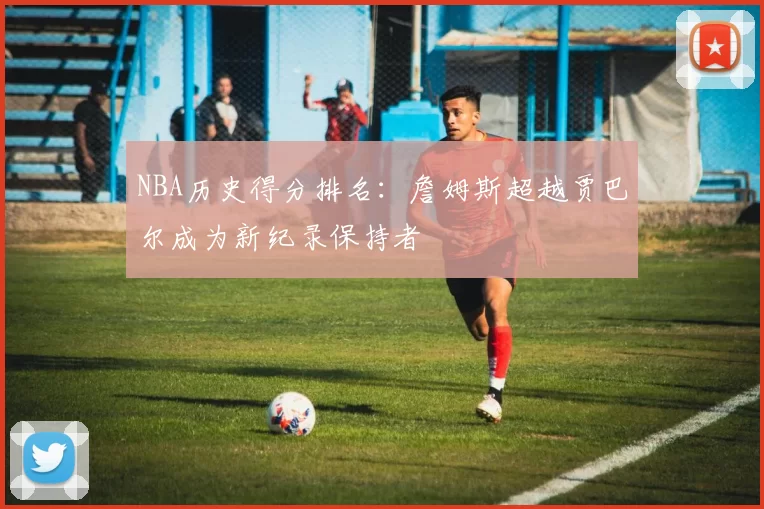 NBA历史得分排名：詹姆斯超越贾巴尔成为新纪录保持者