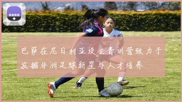 巴萨在尼日利亚设立青训营致力于发掘非洲足球新星与人才培养