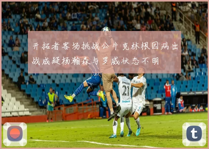 开拓者客场挑战公牛克林根因病出战成疑杨瀚森与罗威状态不明