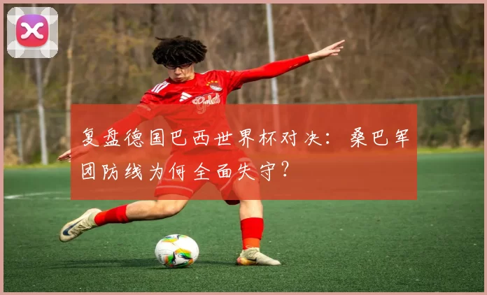 复盘德国巴西世界杯对决：桑巴军团防线为何全面失守？