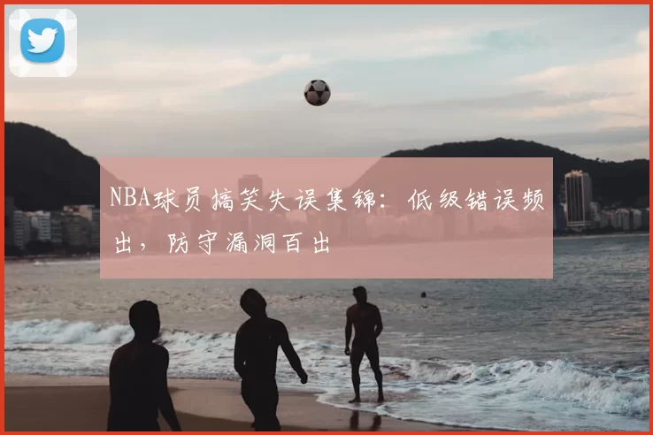 NBA球员搞笑失误集锦:低级错误频出,防守漏洞百出