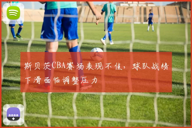 斯贝茨CBA赛场表现不佳,球队战绩下滑面临调整压力