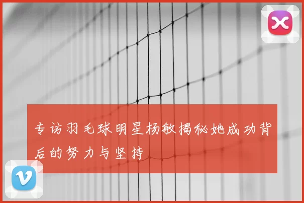 专访羽毛球明星杨敏揭秘她成功背后的努力与坚持
