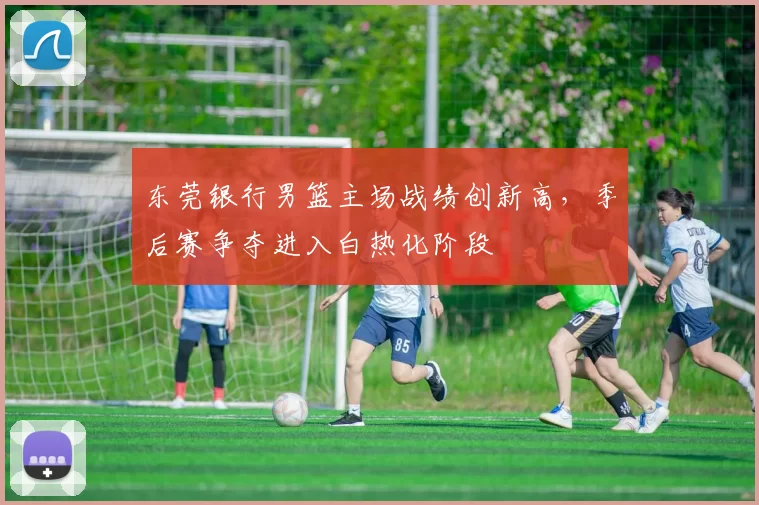 东莞银行男篮主场战绩创新高，季后赛争夺进入白热化阶段