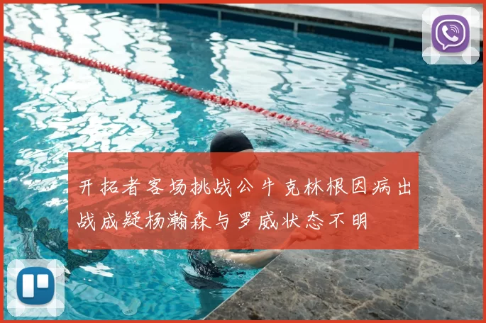 开拓者客场挑战公牛克林根因病出战成疑杨瀚森与罗威状态不明