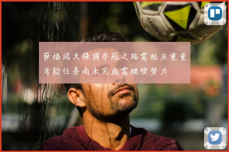 萨福诺夫强调夺冠之路需经历重重考验任务尚未完成需继续努力